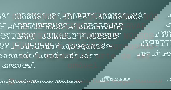 OS "DONOS DO PODER" SOMOS NÓS SE APRENDERMOS A OBSERVAR, INVESTIGAR, CONHECER NOSSOS DIREITOS E DEVERES agregando-os à essencial arte de ser amável.... Frase de Maria Eunice Marques Mantovani.