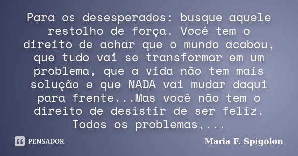 Para os desesperados: busque aquele restolho de força. Você tem o direito de achar que o mundo acabou, que tudo vai se transformar em um problema, que a vida nã... Frase de Maria F. Spigolon.