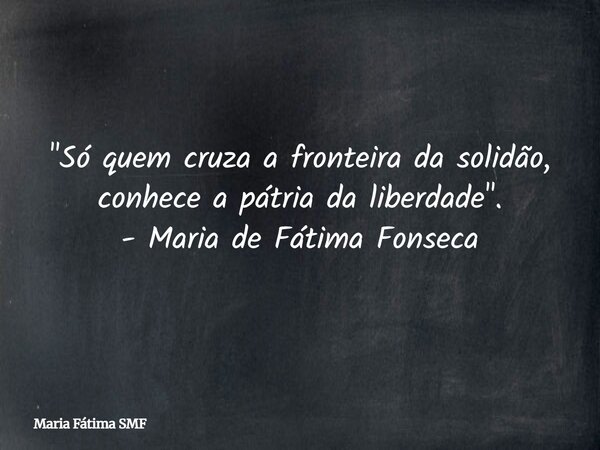 "Só quem cruza a fronteira da solidão, conhece a pátria da liberdade". - Maria de Fátima Fonseca... Frase de Maria Fátima SMF.