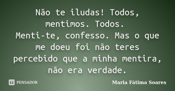 Não te iludas! Todos, mentimos. Todos. Menti-te, confesso. Mas o que me doeu foi não teres percebido que a minha mentira, não era verdade.... Frase de Maria Fátima Soares.
