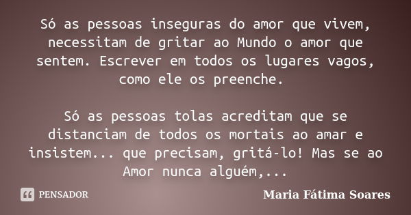 Só as pessoas inseguras do amor que vivem, necessitam de gritar ao Mundo o amor que sentem. Escrever em todos os lugares vagos, como ele os preenche. Só as pess... Frase de Maria Fátima Soares.