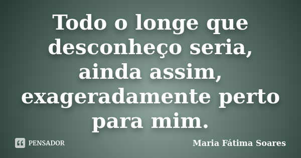 Todo o longe que desconheço seria, ainda assim, exageradamente perto para mim.... Frase de Maria Fátima Soares.