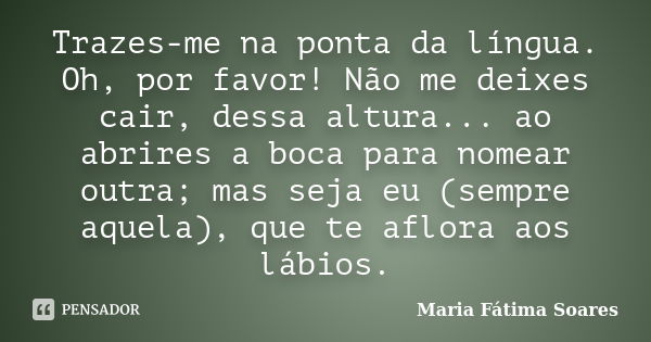 Trazes-me na ponta da língua. Oh, por favor! Não me deixes cair, dessa altura... ao abrires a boca para nomear outra; mas seja eu (sempre aquela), que te aflora... Frase de Maria Fátima Soares.