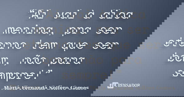 “Ai vai à dica menina, pra ser eterno tem que ser bom, não para sempre!”... Frase de Maria Fernanda Sollero Gomes.