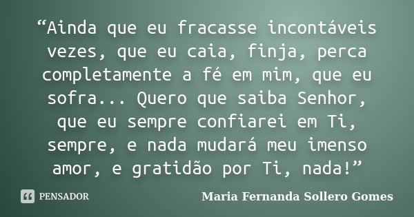 “Ainda que eu fracasse incontáveis vezes, que eu caia, finja, perca completamente a fé em mim, que eu sofra... Quero que saiba Senhor, que eu sempre confiarei e... Frase de Maria Fernanda Sollero Gomes.