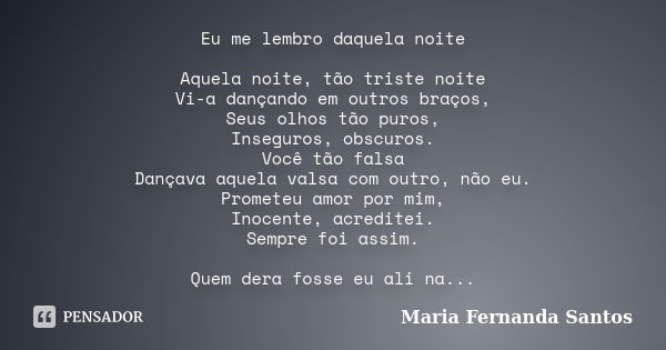 Eu me lembro daquela noite Aquela noite, tão triste noite Vi-a dançando em outros braços, Seus olhos tão puros, Inseguros, obscuros. Você tão falsa Dançava aque... Frase de Maria Fernanda Santos.