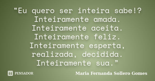 “Eu quero ser inteira sabe!? Inteiramente amada. Inteiramente aceita. Inteiramente feliz. Inteiramente esperta, realizada, decidida. Inteiramente sua.”... Frase de Maria Fernanda Sollero Gomes.