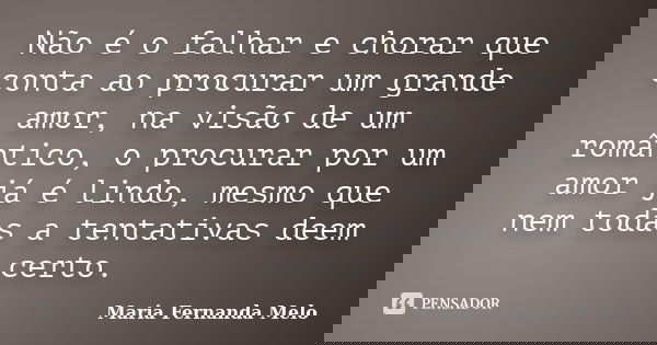 Não é o falhar e chorar que conta ao procurar um grande amor, na visão de um romântico, o procurar por um amor já é lindo, mesmo que nem todas a tentativas deem... Frase de Maria Fernanda Melo.