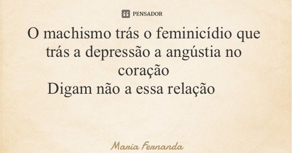 O machismo trás o feminicídio que trás a depressão a angústia no coração Digam não a essa relação... Frase de Maria Fernanda.