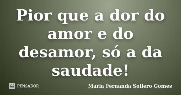 Pior que a dor do amor e do desamor, só a da saudade!... Frase de Maria Fernanda Sollero Gomes.