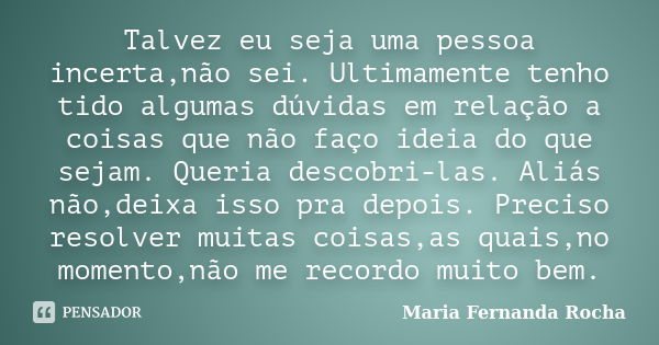 Talvez eu seja uma pessoa incerta,não sei. Ultimamente tenho tido algumas dúvidas em relação a coisas que não faço ideia do que sejam. Queria descobri-las. Aliá... Frase de Maria Fernanda Rocha.