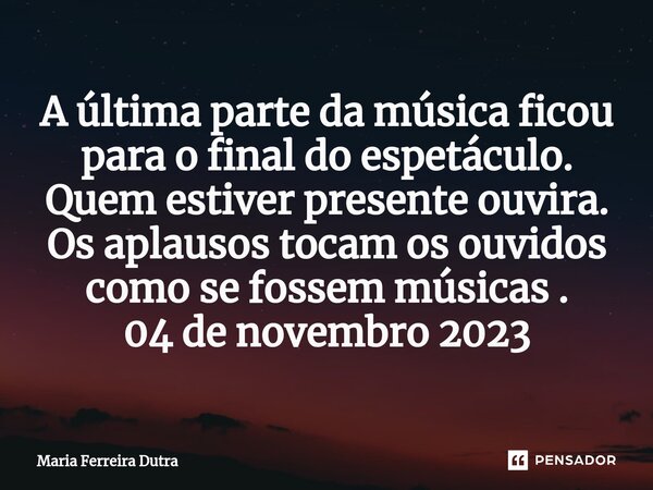 ⁠A última parte da música ficou para o final do espetáculo. Quem estiver presente ouvira. Os aplausos tocam os ouvidos como se fossem músicas . 04 de novembro 2... Frase de Maria Ferreira Dutra.