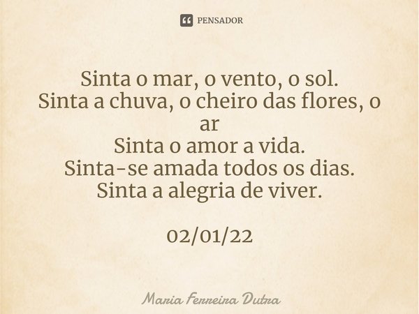 ⁠Sinta o mar, o vento, o sol.
Sinta a chuva, o cheiro das flores, o ar
Sinta o amor a vida.
Sinta-se amada todos os dias.
Sinta a alegria de viver. 02/01/22... Frase de Maria Ferreira Dutra.