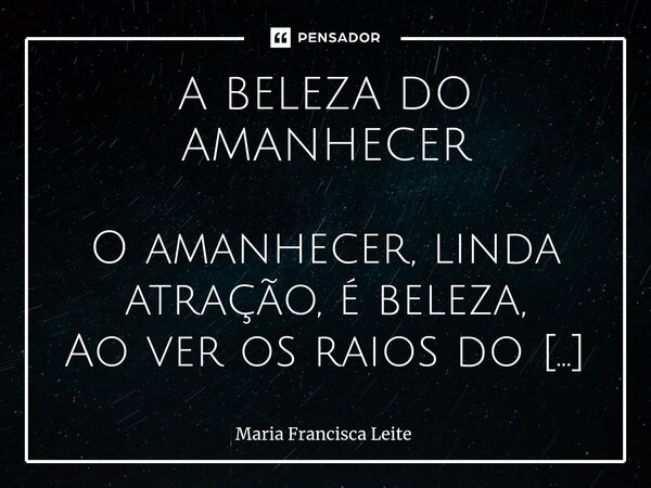 A BELEZA DO AMANHECER O amanhecer, linda atração, é beleza, Ao ver os raios do sol brilhando na natureza ! Sinto vento suave, minha face acariciar , É felicida... Frase de Maria Francisca Leite.