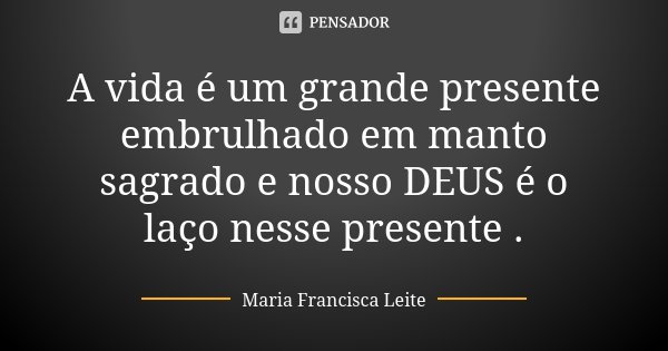 A vida é um grande presente embrulhado em manto sagrado e nosso DEUS é o laço nesse presente .... Frase de Maria Francisca Leite.