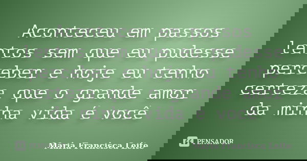 Aconteceu em passos lentos sem que eu pudesse perceber e hoje eu tenho certeza que o grande amor da minha vida é você... Frase de Maria Francisca Leite.