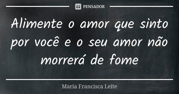 Alimente o amor que sinto por você e o seu amor não morrerá de fome... Frase de Maria Francisca Leite.