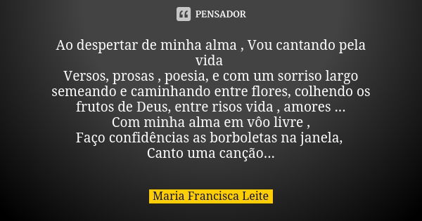 Ao despertar de minha alma , Vou cantando pela vida Versos, prosas , poesia, e com um sorriso largo semeando e caminhando entre flores, colhendo os frutos de De... Frase de Maria Francisca Leite.