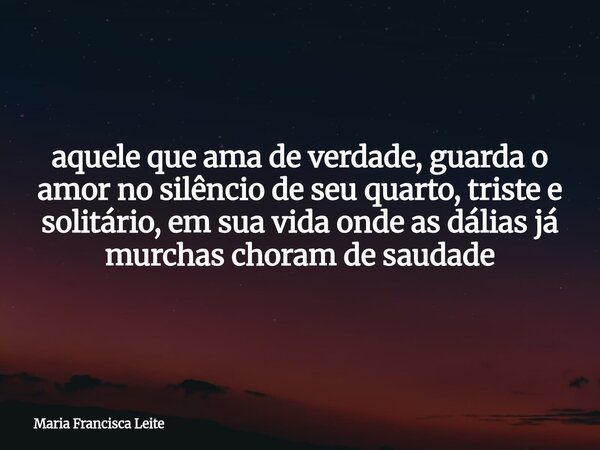 aquele que ama de verdade, guarda o amor no silêncio de seu quarto, triste e solitário, em sua vida onde as dálias já murchas choram de saudade... Frase de Maria Francisca Leite.