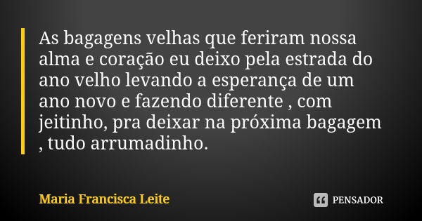 As bagagens velhas que feriram nossa alma e coração eu deixo pela estrada do ano velho levando a esperança de um ano novo e fazendo diferente , com jeitinho, pr... Frase de Maria Francisca Leite.