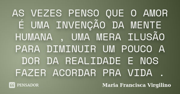 AS VEZES PENSO QUE O AMOR É UMA INVENÇÃO DA MENTE HUMANA , UMA MERA ILUSÃO PARA DIMINUIR UM POUCO A DOR DA REALIDADE E NOS FAZER ACORDAR PRA VIDA .... Frase de Maria Francisca Virgilino.