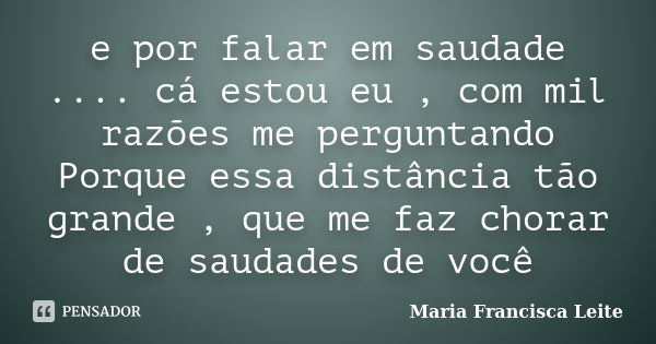 e por falar em saudade .... cá estou eu , com mil razões me perguntando Porque essa distância tão grande , que me faz chorar de saudades de você... Frase de Maria Francisca Leite.