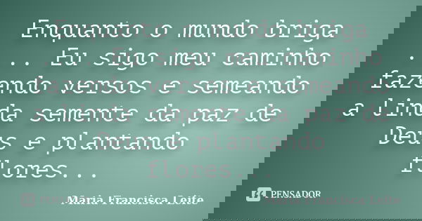 Enquanto o mundo briga .... Eu sigo meu caminho fazendo versos e semeando a linda semente da paz de Deus e plantando flores...... Frase de Maria Francisca Leite.