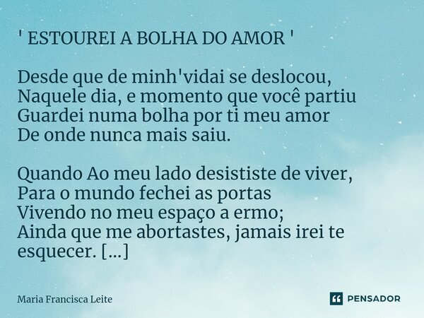 ⁠' ESTOUREI A BOLHA DO AMOR ' Desde que de minh'vidai se deslocou, Naquele dia, e momento que você partiu Guardei numa bolha por ti meu amor De onde nunca mais ... Frase de Maria Francisca Leite.