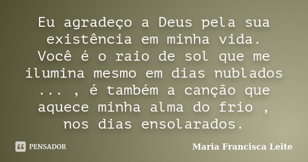 Eu agradeço a Deus pela sua existência em minha vida. Você é o raio de sol que me ilumina mesmo em dias nublados ... , é também a canção que aquece minha alma d... Frase de Maria Francisca Leite.