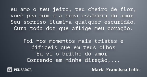 eu amo o teu jeito, teu cheiro de flor, você pra mim é a pura essência do amor. Seu sorriso ilumina qualquer escuridão. Cura toda dor que aflige meu coração. Fo... Frase de Maria Francisca Leite.