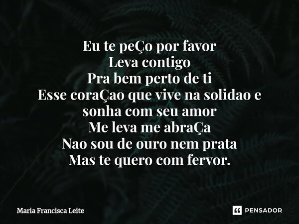 ⁠Eu te peÇo por favor Leva contigo Pra bem perto de ti Esse coraÇao que vive na solidao e sonha com seu amor Me leva me abraÇa Nao sou de ouro nem prata Mas te ... Frase de Maria Francisca Leite.