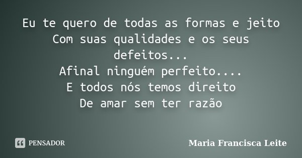 Eu te quero de todas as formas e jeito Com suas qualidades e os seus defeitos... Afinal ninguém perfeito.... E todos nós temos direito De amar sem ter razão ﻿... Frase de Maria Francisca Leite.