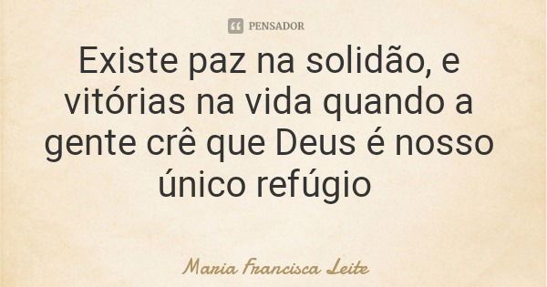 Existe paz na solidão, e vitórias na vida quando a gente crê que Deus é nosso único refúgio... Frase de Maria Francisca Leite.
