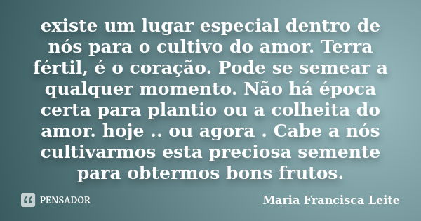 existe um lugar especial dentro de nós para o cultivo do amor. Terra fértil, é o coração. Pode se semear a qualquer momento. Não há época certa para plantio ou ... Frase de Maria Francisca Leite.