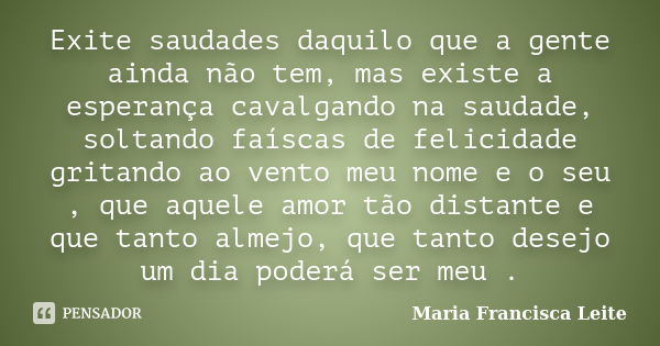 Exite saudades daquilo que a gente ainda não tem, mas existe a esperança cavalgando na saudade, soltando faíscas de felicidade gritando ao vento meu nome e o se... Frase de Maria Francisca Leite.