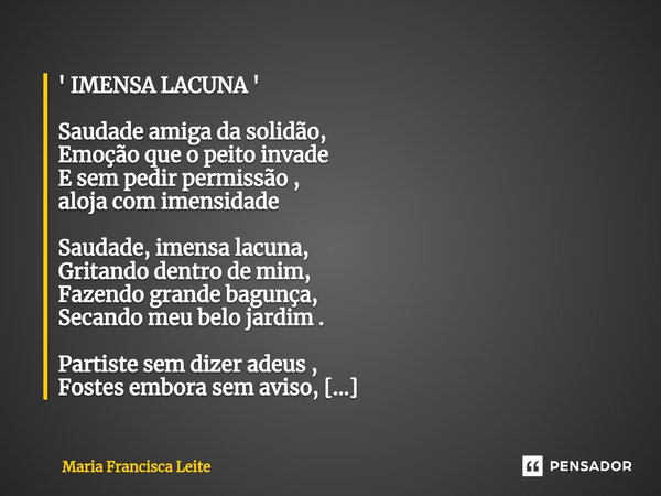 ⁠' IMENSA LACUNA ' Saudade amiga da solidão, Emoção que o peito invade E sem pedir permissão , aloja com imensidade Saudade, imensa lacuna, Gritando dentro de m... Frase de Maria Francisca Leite.