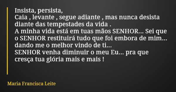 Insista, persista, Caia , levante , segue adiante , mas nunca desista diante das tempestades da vida . A minha vida está em tuas mãos SENHOR... Sei que o SENHOR... Frase de Maria Francisca Leite.