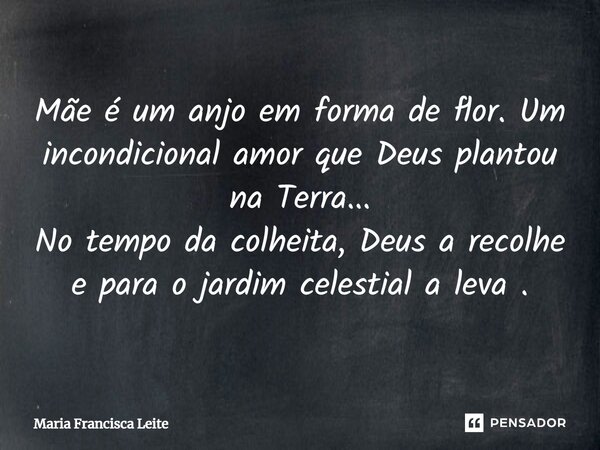 Mãe é um anjo em forma de flor. Um incondicional amor que Deus plantou na Terra... No tempo da colheita, Deus a recolhe e para o jardim celestial a leva.... Frase de Maria Francisca Leite.