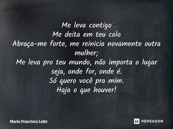 Me leva contigo Me deita em teu colo Abraça-me forte, me reinicia novamente outra mulher; Me leva pro teu mundo, não importa o lugar seja, onde for, onde é. Só ... Frase de Maria Francisca Leite.