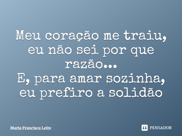 Meu coração me traiu, eu não sei por que razão... E, para amar sozinha, eu prefiro a solidão... Frase de Maria Francisca Leite.