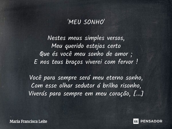 'MEU SONHO' Nestes meus simples versos, Meu querido estejas certo Que és você meu sonho de amor ; E nos teus braços viverei com fervor ! Você para sempre será ... Frase de Maria Francisca Leite.