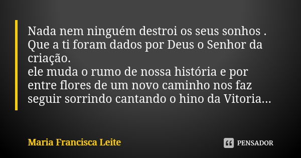 Nada nem ninguém destroi os seus sonhos . Que a ti foram dados por Deus o Senhor da criação. ele muda o rumo de nossa história e por entre flores de um novo cam... Frase de Maria Francisca Leite.