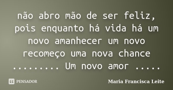 não abro mão de ser feliz, pois enquanto há vida há um novo amanhecer um novo recomeço uma nova chance ......... Um novo amor ........ Frase de Maria Francisca Leite.