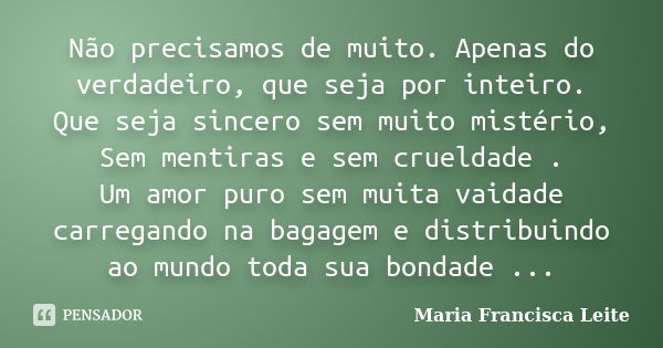 Não precisamos de muito. Apenas do verdadeiro, que seja por inteiro. Que seja sincero sem muito mistério, Sem mentiras e sem crueldade . Um amor puro sem muita ... Frase de Maria Francisca Leite.