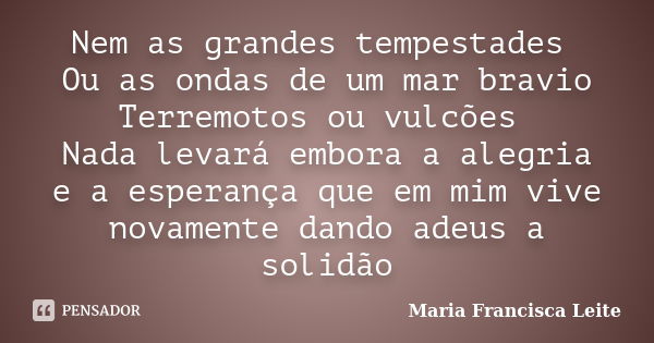 Nem as grandes tempestades Ou as ondas de um mar bravio Terremotos ou vulcões Nada levará embora a alegria e a esperança que em mim vive novamente dando adeus a... Frase de Maria Francisca Leite.