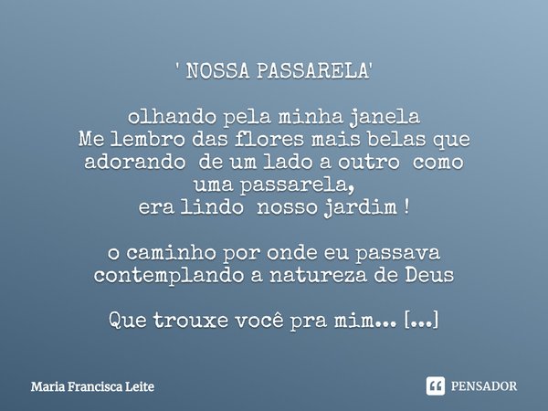 ' NOSSA PASSARELA' olhando pela minha janela
Me lembro das flores mais belas que
adorando de um lado a outro como umapassarela,
era lindo nosso jardim !
o camin... Frase de Maria Francisca Leite.