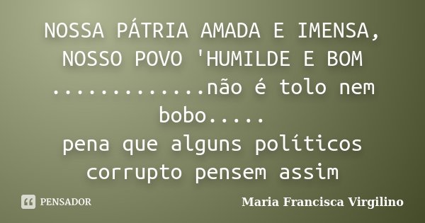 NOSSA PÁTRIA AMADA E IMENSA, NOSSO POVO 'HUMILDE E BOM .............não é tolo nem bobo..... pena que alguns políticos corrupto pensem assim... Frase de Maria Francisca Virgilino.