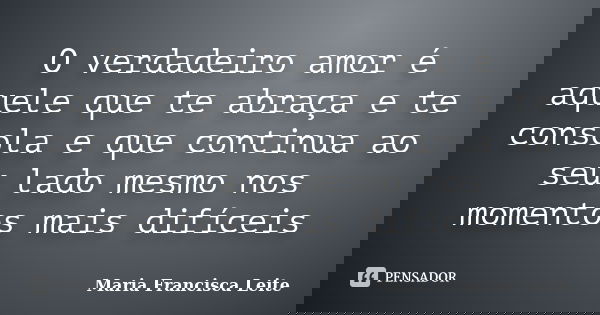 O verdadeiro amor é aquele que te abraça e te consola e que continua ao seu lado mesmo nos momentos mais difíceis... Frase de Maria Francisca Leite.