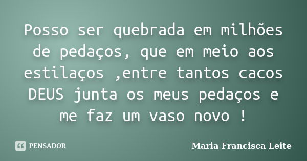 Posso ser quebrada em milhões de pedaços, que em meio aos estilaços ,entre tantos cacos DEUS junta os meus pedaços e me faz um vaso novo !... Frase de Maria Francisca Leite.