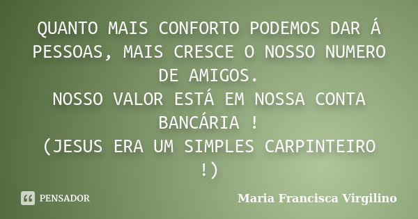 QUANTO MAIS CONFORTO PODEMOS DAR Á PESSOAS, MAIS CRESCE O NOSSO NUMERO DE AMIGOS. NOSSO VALOR ESTÁ EM NOSSA CONTA BANCÁRIA ! (JESUS ERA UM SIMPLES CARPINTEIRO !... Frase de Maria Francisca Virgilino.